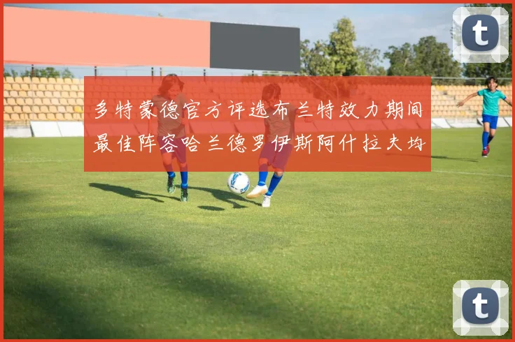 多特蒙德官方评选布兰特效力期间最佳阵容哈兰德罗伊斯阿什拉夫均入选