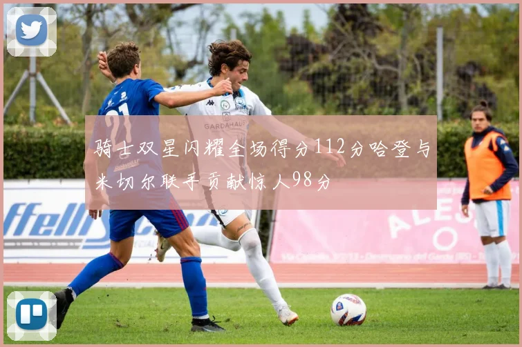 骑士双星闪耀全场得分112分哈登与米切尔联手贡献惊人98分