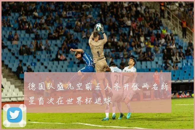 德国队盛况空前五人齐开张两名新星首次在世界杯进球