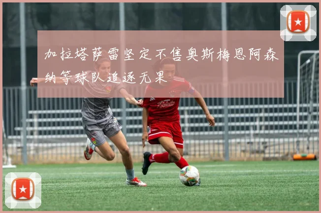 加拉塔萨雷坚定不售奥斯梅恩阿森纳等球队追逐无果