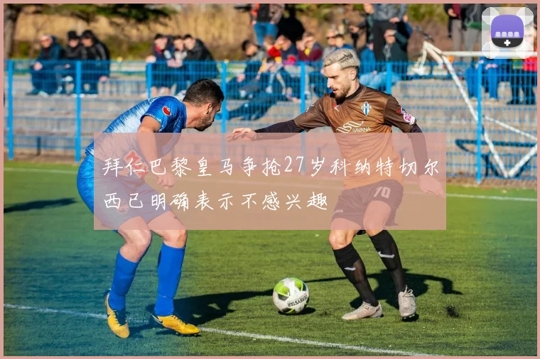 拜仁巴黎皇马争抢27岁科纳特切尔西已明确表示不感兴趣