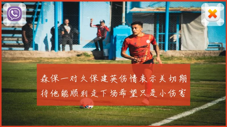 森保一对久保建英伤情表示关切期待他能顺利走下场希望只是小伤害