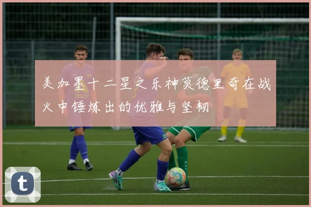 美加墨十二星之乐神莫德里奇在战火中锤炼出的优雅与坚韧