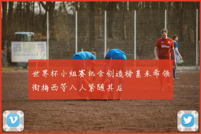 世界杯小组赛机会创造榜基米希领衔梅西等八人紧随其后